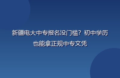 新疆电大中专报名没门槛？初中学历也能拿正规中专文凭