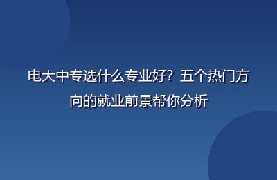 电大中专选什么专业好？五个热门方向的就业前景帮你分析
